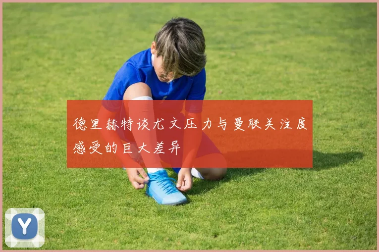 德里赫特谈尤文压力与曼联关注度感受的巨大差异