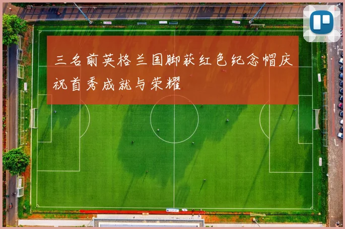 三名前英格兰国脚获红色纪念帽庆祝首秀成就与荣耀