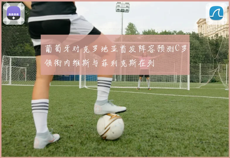葡萄牙对克罗地亚首发阵容预测C罗领衔内维斯与菲利克斯在列