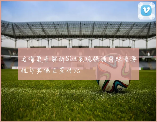 名嘴夏普解析SGA表现强调罚球重要性与其他巨星对比