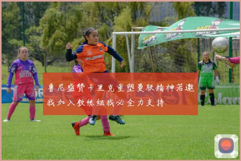 鲁尼盛赞卡里克重塑曼联精神若邀我加入教练组我必全力支持