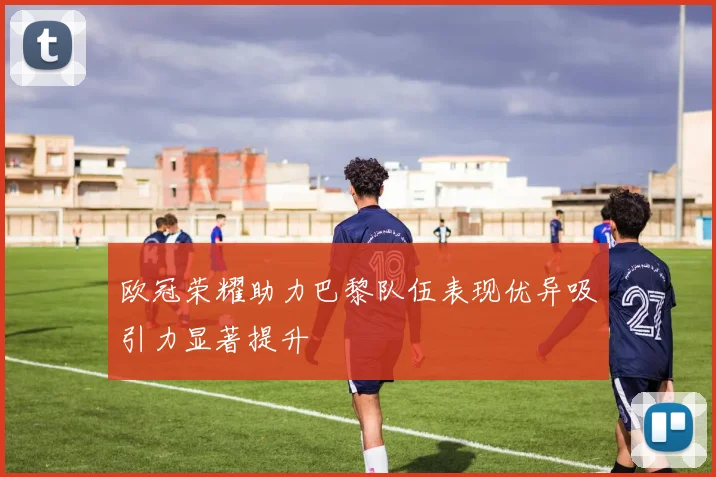 欧冠荣耀助力巴黎队伍表现优异吸引力显著提升