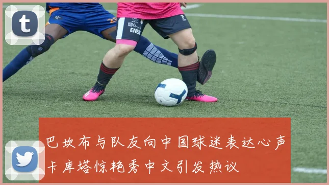 巴坎布与队友向中国球迷表达心声卡库塔惊艳秀中文引发热议