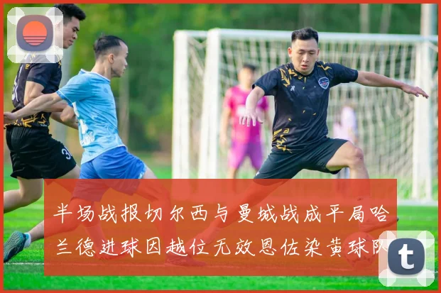半场战报切尔西与曼城战成平局哈兰德进球因越位无效恩佐染黄球队表现低迷