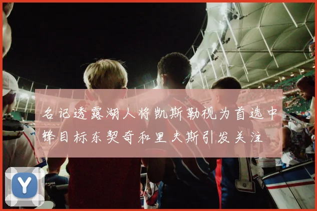 名记透露湖人将凯斯勒视为首选中锋目标东契奇和里夫斯引发关注