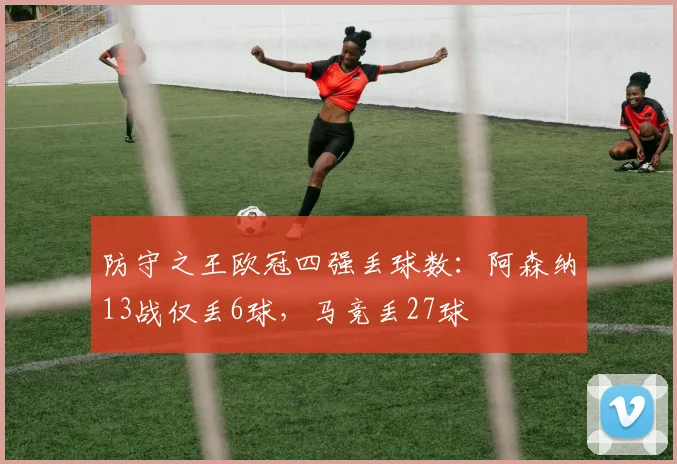 防守之王欧冠四强丢球数：阿森纳13战仅丢6球，马竞丢27球