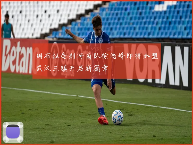 姆布拉告别河南队徐浩峰即将加盟武汉三镇开启新篇章