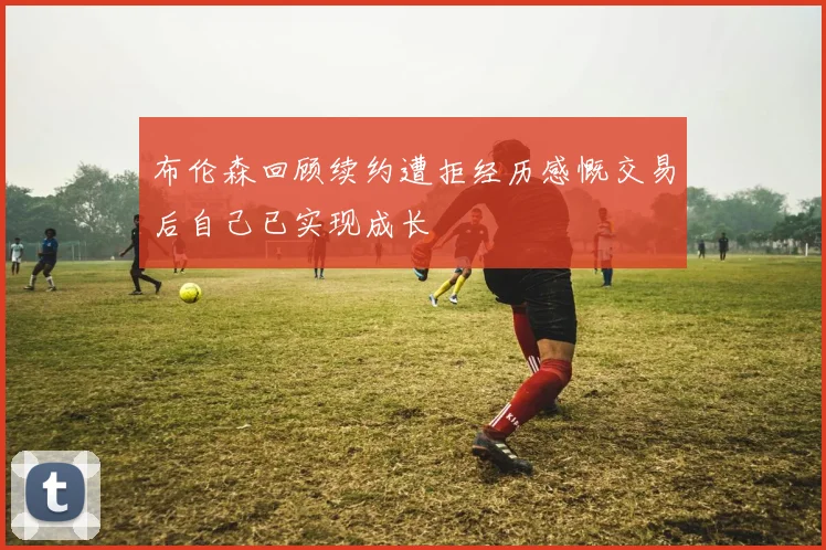 布伦森回顾续约遭拒经历感慨交易后自己已实现成长