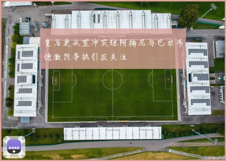 皇马更衣室冲突琼阿梅尼与巴尔韦德激烈争执引发关注