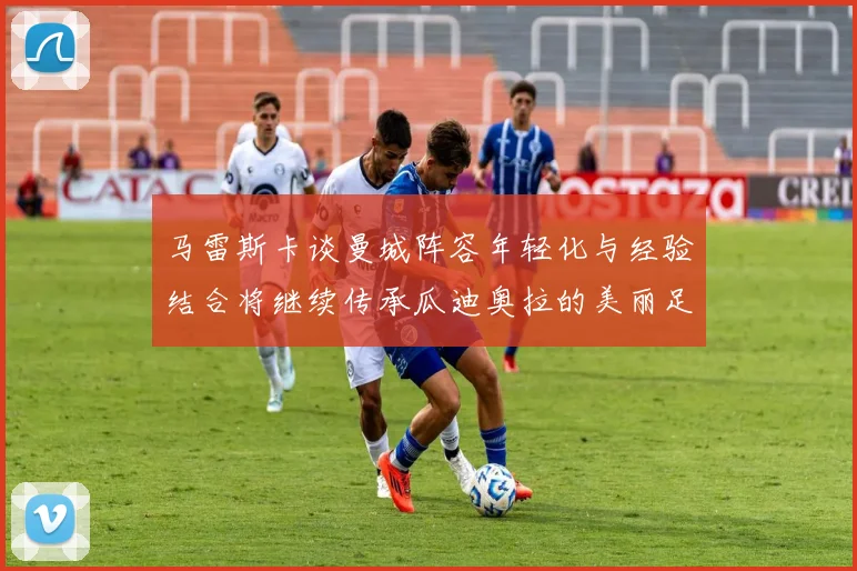 马雷斯卡谈曼城阵容年轻化与经验结合将继续传承瓜迪奥拉的美丽足球理念