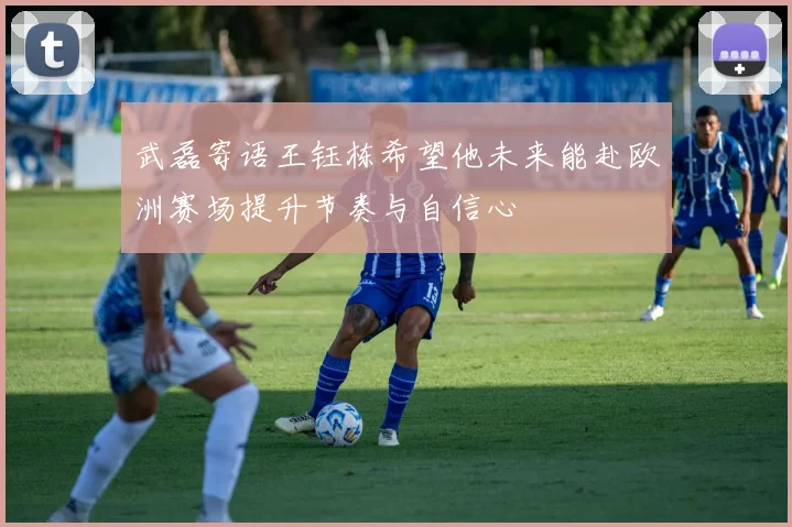 武磊寄语王钰栋希望他未来能赴欧洲赛场提升节奏与自信心