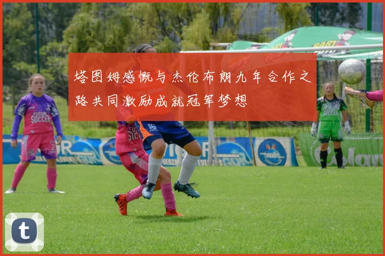塔图姆感慨与杰伦布朗九年合作之路共同激励成就冠军梦想