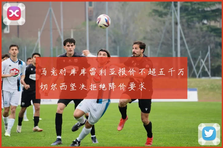 马竞对库库雷利亚报价不超五千万切尔西坚决拒绝降价要求
