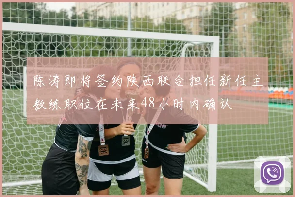 陈涛即将签约陕西联合担任新任主教练职位在未来48小时内确认