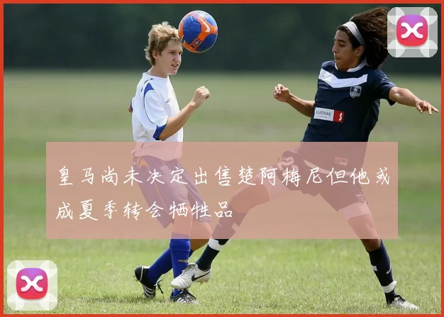 皇马尚未决定出售楚阿梅尼但他或成夏季转会牺牲品
