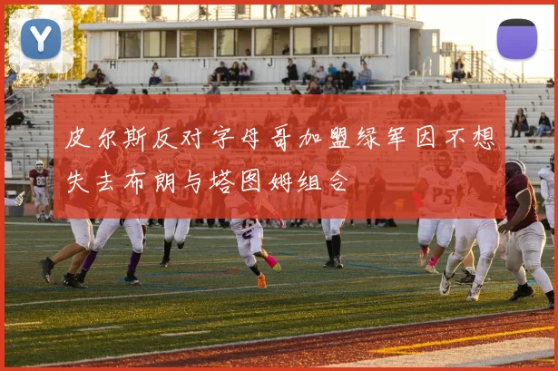 皮尔斯反对字母哥加盟绿军因不想失去布朗与塔图姆组合