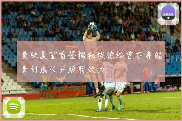 曼联夏窗首签揭秘埃德松曾在鲁能青训成长并短暂效力