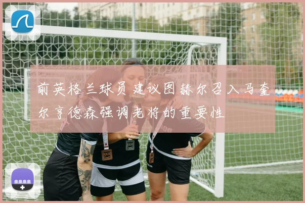 前英格兰球员建议图赫尔召入马奎尔亨德森强调老将的重要性